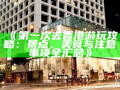 《第一次去香港游玩攻略：景点、美食与注意事项全汇总》