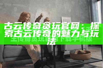 古云传奇贪玩官网：探索古云传奇的魅力与玩法