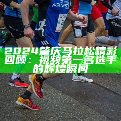 2024肇庆马拉松精彩回顾：视频第一名选手的辉煌瞬间