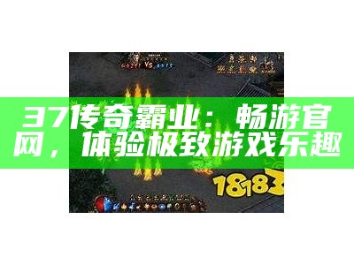 37传奇霸业：畅游官网，体验极致游戏乐趣