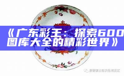 《广东彩王：探索600图库大全的精彩世界》