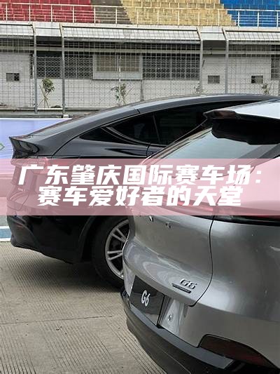 广东肇庆国际赛车场：赛车爱好者的天堂