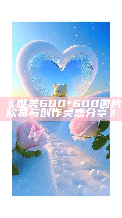 《唯美600*600图片欣赏与创作灵感分享》