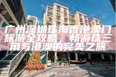 广州深圳珠海香港澳门旅游全攻略，畅游珠三角与港澳的完美之旅