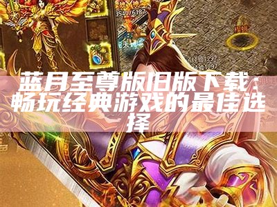 蓝月至尊红包版官方网：畅享游戏乐趣与丰厚奖励