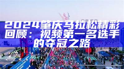 2024肇庆马拉松精彩回顾：视频第一名选手的夺冠之路