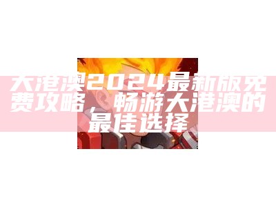 大港澳2024最新版免费攻略，畅游大港澳的最佳选择