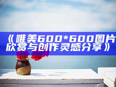 《唯美600*600图片欣赏与创作灵感分享》